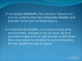 3. Increased Reliability: the cloud is “always on”, runs on systems that are extremely reliable and provide some form of redundancy.  4. Increased Scalability: in a cloud computing environment, storage is not an issue. Service providers need only to add servers or shift load from one server to another to accommodate for the additional use of space.  