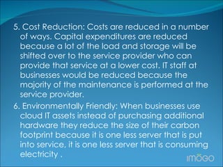 5. Cost Reduction: Costs are reduced in a number of ways. Capital expenditures are reduced because a lot of the load and storage will be shifted over to the service provider who can provide that service at a lower cost. IT staff at businesses would be reduced because the majority of the maintenance is performed at the service provider. 6. Environmentally Friendly: When businesses use cloud IT assets instead of purchasing additional hardware they reduce the size of their carbon footprint because it is one less server that is put into service, it is one less server that is consuming electricity .  