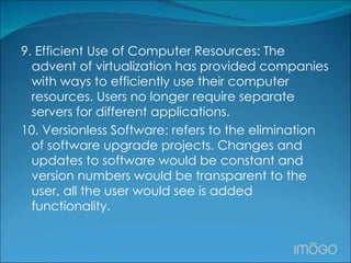 9. Efficient Use of Computer Resources: The advent of virtualization has provided companies with ways to efficiently use their computer resources. Users no longer require separate servers for different applications.  10. Versionless Software: refers to the elimination of software upgrade projects. Changes and updates to software would be constant and version numbers would be transparent to the user, all the user would see is added functionality. 