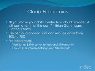 Cloud Economics “ If you move your data centre to a cloud provider, it will cost a tenth of the cost.” – Brian Gammage, Gartner Fellow Use of cloud applications can reduce costs from 30% to 70%  Preferred Hotel Traditional: $210k server refresh and $10k/month Cloud: $10k implementation and $16k/month 