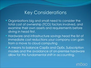 Key Considerations   Organizations big and small need to consider the total cost of ownership (TCO) factors involved, and examine their own assets and requirements before diving in head first.  Hardware and infrastructure savings head the list of immediate cost reductions your company can gain from a move to cloud computing A means to balance CapEx and OpEx. Subscription models and the avoidance of on-premise hardware allow for this fundamental shift in accounting.  