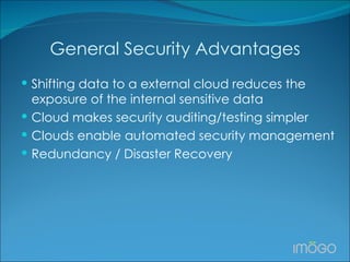 General Security Advantages Shifting data to a external cloud reduces the exposure of the internal sensitive data Cloud makes security auditing/testing simpler Clouds enable automated security management Redundancy / Disaster Recovery 