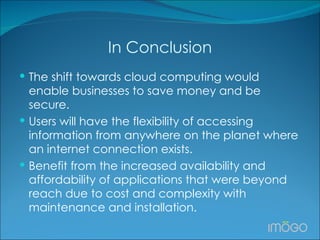 In Conclusion The shift towards cloud computing would enable businesses to save money and be secure. Users will have the flexibility of accessing information from anywhere on the planet where an internet connection exists.  Benefit from the increased availability and affordability of applications that were beyond reach due to cost and complexity with maintenance and installation.  