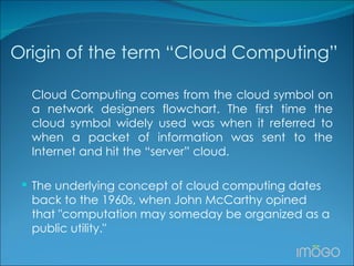 Origin of the term “Cloud Computing” Cloud Computing comes from the cloud symbol on a network designers flowchart. The first time the cloud symbol widely used was when it referred to when a packet of information was sent to the Internet and hit the “server” cloud.  The underlying concept of cloud computing dates back to the 1960s, when John McCarthy opined that "computation may someday be organized as a public utility."  