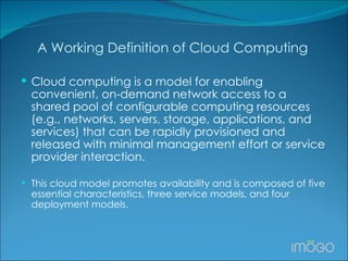 A Working Definition of Cloud Computing Cloud computing is a model for enabling convenient, on-demand network access to a shared pool of configurable computing resources (e.g., networks, servers, storage, applications, and services) that can be rapidly provisioned and released with minimal management effort or service provider interaction.  This cloud model promotes availability and is composed of five essential characteristics, three service models, and four deployment models. 