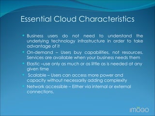 Essential Cloud Characteristics Business users do not need to understand the underlying technology infrastructure in order to take advantage of it On-demand – Users buy capabilities, not resources. Services are available when your business needs them Elastic –use only as much or as little as is needed at any given time   Scalable – Users can access more power and capacity without necessarily adding complexity Network accessible – Either via internal or external connections. 