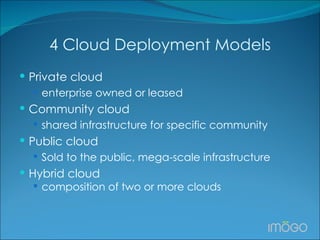 4 Cloud Deployment Models Private cloud  enterprise owned or leased Community cloud shared infrastructure for specific community Public cloud Sold to the public, mega-scale infrastructure Hybrid cloud composition of two or more clouds 