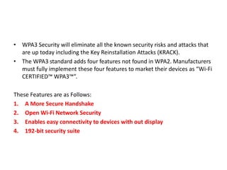 • WPA3 Security will eliminate all the known security risks and attacks that
are up today including the Key Reinstallation Attacks (KRACK).
• The WPA3 standard adds four features not found in WPA2. Manufacturers
must fully implement these four features to market their devices as “Wi-Fi
CERTIFIED™ WPA3™”.
These Features are as Follows:
1. A More Secure Handshake
2. Open Wi-Fi Network Security
3. Enables easy connectivity to devices with out display
4. 192-bit security suite
 