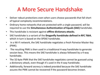 A More Secure Handshake
• Deliver robust protections even when users choose passwords that fall short
of typical complexity recommendations.
• Ordinary home networks that are protected with a single password, will be
required to use the Simultaneous Authentication of Equals (SAE) handshake.
• This handshake is resistant against offline dictionary attacks.
• SAE handshake is a variant of the Dragonfly handshake defined in RFC 7664,
which in turn is based on the SPEKE handshake.
• In a Wi-Fi network, the SAE handshake negotiates a fresh Pairwise Master Key
(PMK).
• The resulting PMK is then used in a traditional 4-way handshake to generate
session keys. This means the SAE handshake is always followed by a 4-way
handshake.
• The 32-byte PMK that the SAE handshake negotiates cannot be guessed using
a dictionary attack, even though it's used in the 4-way handshake.
• Additionally, forward secrecy is indeed provided because the SAE handshake
assures the PMK cannot be recovered if the password becomes known.
 