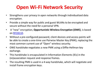 Open Wi-Fi Network Security
• Strengthens user privacy in open networks through individualized data
encryption.
• Provide a simple way for public and guest WLANs to be encrypted and
secure without the need for a personal VPN.
• A “new” encryption, Opportunistic Wireless Encryption (OWE), is based
on RFC8110.
• Without a pre-configured password, client devices and access points will
be able to create a one-time use Pairwise Master Key (PMK), replacing the
most common current use of “Open” wireless security.
• OWE handshake negotiates a new PMK using a Diffie-Hellman key
exchange.
• This handshake is encapsulated in Information Elements (IEs) in the
(re)association request and response frames.
• The resulting PMK is used in a 4-way handshake, which will negotiate and
install frame encryption keys.
 