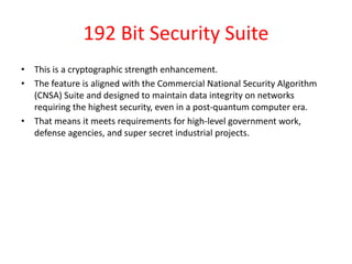 192 Bit Security Suite
• This is a cryptographic strength enhancement.
• The feature is aligned with the Commercial National Security Algorithm
(CNSA) Suite and designed to maintain data integrity on networks
requiring the highest security, even in a post-quantum computer era.
• That means it meets requirements for high-level government work,
defense agencies, and super secret industrial projects.
 