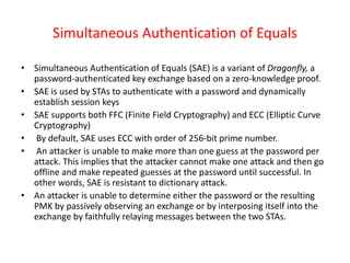 Simultaneous Authentication of Equals
• Simultaneous Authentication of Equals (SAE) is a variant of Dragonfly, a
password-authenticated key exchange based on a zero-knowledge proof.
• SAE is used by STAs to authenticate with a password and dynamically
establish session keys
• SAE supports both FFC (Finite Field Cryptography) and ECC (Elliptic Curve
Cryptography)
• By default, SAE uses ECC with order of 256-bit prime number.
• An attacker is unable to make more than one guess at the password per
attack. This implies that the attacker cannot make one attack and then go
offline and make repeated guesses at the password until successful. In
other words, SAE is resistant to dictionary attack.
• An attacker is unable to determine either the password or the resulting
PMK by passively observing an exchange or by interposing itself into the
exchange by faithfully relaying messages between the two STAs.
 