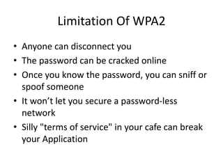 Limitation Of WPA2
• Anyone can disconnect you
• The password can be cracked online
• Once you know the password, you can sniff or
spoof someone
• It won’t let you secure a password-less
network
• Silly "terms of service" in your cafe can break
your Application
 
