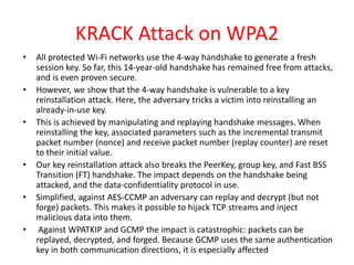 KRACK Attack on WPA2
• All protected Wi-Fi networks use the 4-way handshake to generate a fresh
session key. So far, this 14-year-old handshake has remained free from attacks,
and is even proven secure.
• However, we show that the 4-way handshake is vulnerable to a key
reinstallation attack. Here, the adversary tricks a victim into reinstalling an
already-in-use key.
• This is achieved by manipulating and replaying handshake messages. When
reinstalling the key, associated parameters such as the incremental transmit
packet number (nonce) and receive packet number (replay counter) are reset
to their initial value.
• Our key reinstallation attack also breaks the PeerKey, group key, and Fast BSS
Transition (FT) handshake. The impact depends on the handshake being
attacked, and the data-confidentiality protocol in use.
• Simplified, against AES-CCMP an adversary can replay and decrypt (but not
forge) packets. This makes it possible to hijack TCP streams and inject
malicious data into them.
• Against WPATKIP and GCMP the impact is catastrophic: packets can be
replayed, decrypted, and forged. Because GCMP uses the same authentication
key in both communication directions, it is especially affected
 