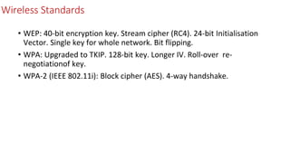 Wireless Standards
• WEP: 40-bit encryption key. Stream cipher (RC4). 24-bit Initialisation
Vector. Single key for whole network. Bit flipping.
• WPA: Upgraded to TKIP. 128-bit key. Longer IV. Roll-over re-
negotiationof key.
• WPA-2 (IEEE 802.11i): Block cipher (AES). 4-way handshake.
 