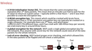 Wireless
• A 24 bit Initialisation Vector (IV). This meant that the same encryption key
repeated after 2²⁴ data packets. This mean that an intruder just had to wait for the
IV value to return to a given value — typically within a few hours — and it was then
possible to crack the encryption key.
• A 40-bit encryption key. This meant which could be cracked with brute force.
Anything less than a 72-bit symmetric encryption key can typically be cracked on a
single computer. For example there are 2⁴⁰ keys, and which gives
1,099,511,627,776 different keys, and if we crack with 100 million keys per second,
we crack every key in around three hours.
• A global encryption for the network. WEP used a single global encryption key for
the network, thus anyone with secret key for the network could view all of the data
packets for the whole network.
• Lack of error checking. WEP lacked proper error checking, and which allowed bits
in the data packets to be flipped and still check a valid packet.
 