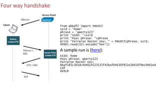 Four way handshake
• from pbkdf2 import PBKDF2
ssid = 'home'
phrase = 'qwerty123'
print "SSID: "+ssid
print "Pass phrase: "+phrase
print "Pairwise Master Key: " + PBKDF2(phrase, ssid,
4096).read(32).encode("hex"))
• A sample run is [here]:
• SSID: home
Pass phrase: qwerty123
Pairwise Master Key:
bbaf585c301dc4d4024523535f42baf04630f852e2b01979ec0401ed
cdf
0e9c8
 