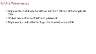 WPA-2 Weaknesses
• Single capture of 4-way handshake and then off-line dictionary/brute
force.
• Off-line crack of hash of SSID and password.
• Single crack, cracks all other keys. No forward secrecy (FS).
 