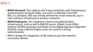 WPA-3
• WPA3-Personal: This replaces the 4-way handshake with Simultaneous
Authentication of Equals (SAE) and which is defined in the IEEE
802.11s standard. SAE was initially defined for mesh networks, but is
now scaling to infrastructure wireless networks.
• WPA3-Enterprise: This integrates a back-end authentication
infrastructure, such as with a RADIUS server. Elliptic Curve Diffie-
Hellman (ECDH) exchange and Elliptic Curve Digital Signature Algorithm
(ECDSA) using a 384-bit elliptic curve are used to a strong
authentication.
• WPA-3 brings the integration of QR codes to gain the network
connection details.
 
