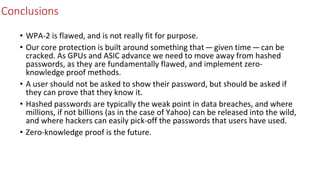 Conclusions
• WPA-2 is flawed, and is not really fit for purpose.
• Our core protection is built around something that — given time — can be
cracked. As GPUs and ASIC advance we need to move away from hashed
passwords, as they are fundamentally flawed, and implement zero-
knowledge proof methods.
• A user should not be asked to show their password, but should be asked if
they can prove that they know it.
• Hashed passwords are typically the weak point in data breaches, and where
millions, if not billions (as in the case of Yahoo) can be released into the wild,
and where hackers can easily pick-off the passwords that users have used.
• Zero-knowledge proof is the future.
 