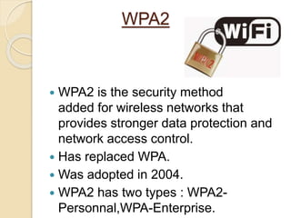 WPA2
 WPA2 is the security method
added for wireless networks that
provides stronger data protection and
network access control.
 Has replaced WPA.
 Was adopted in 2004.
 WPA2 has two types : WPA2-
Personnal,WPA-Enterprise.
 