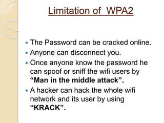 Limitation of WPA2
 The Password can be cracked online.
 Anyone can disconnect you.
 Once anyone know the password he
can spoof or sniff the wifi users by
“Man in the middle attack”.
 A hacker can hack the whole wifi
network and its user by using
“KRACK”.
 