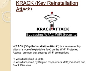 KRACK (Key Reinstallation
Attack)
•KRACK ("Key Reinstallation Attack") is a severe replay
attack (a type of exploitable flaw) on the Wi-Fi Protected
Access protocol that secures Wi-Fi connections
•It was discovered in 2016
•It was discovered by Belgian researchers Mathy Vanhoef and
Frank Piessens.
 
