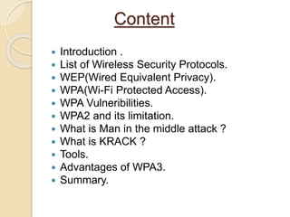 Content
 Introduction .
 List of Wireless Security Protocols.
 WEP(Wired Equivalent Privacy).
 WPA(Wi-Fi Protected Access).
 WPA Vulneribilities.
 WPA2 and its limitation.
 What is Man in the middle attack ?
 What is KRACK ?
 Tools.
 Advantages of WPA3.
 Summary.
 
