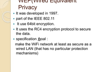 WEP(Wired Equivalent
Privacy
 It was developed in 1997.
 part of the IEEE 802.11
 It use 64bit encryption.
 It uses the RC4 encryption protocol to secure
the data.
 specification ƒgoal :
make the WiFi network at least as secure as a
wired LAN (that has no particular protection
mechanisms)
 