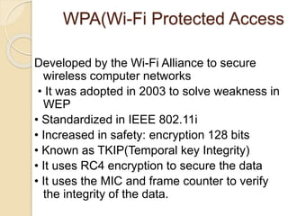 WPA(Wi-Fi Protected Access
Developed by the Wi-Fi Alliance to secure
wireless computer networks
• It was adopted in 2003 to solve weakness in
WEP
• Standardized in IEEE 802.11i
• Increased in safety: encryption 128 bits
• Known as TKIP(Temporal key Integrity)
• It uses RC4 encryption to secure the data
• It uses the MIC and frame counter to verify
the integrity of the data.
 