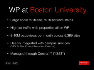 WP at Boston University
• Large scale multi-site, multi-network install
• Highest-trafﬁc web properties all on WP
• 8-10M pageviews per month across 6,369 sites
• Deeply integrated with campus services  
(SSO, Proﬁles, Content Restriction, Calendar)
• Managed through Central IT (“IS&T”)
#WPaaS
 