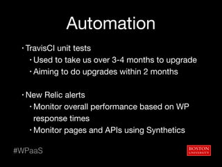 Automation
• TravisCI unit tests

• Used to take us over 3-4 months to upgrade

• Aiming to do upgrades within 2 months

• New Relic alerts

• Monitor overall performance based on WP
response times

• Monitor pages and APIs using Synthetics
#WPaaS
 