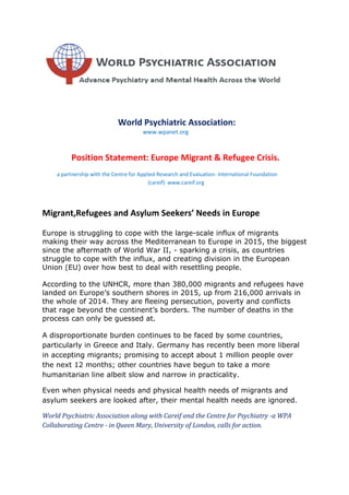 World Psychiatric Association:
www.wpanet.org
Position Statement: Europe Migrant & Refugee Crisis.
a partnership with the Centre for Applied Research and Evaluation- International Foundation
(careif) www.careif.org
Migrant,Refugees and Asylum Seekers’ Needs in Europe
Europe is struggling to cope with the large-scale influx of migrants
making their way across the Mediterranean to Europe in 2015, the biggest
since the aftermath of World War II, - sparking a crisis, as countries
struggle to cope with the influx, and creating division in the European
Union (EU) over how best to deal with resettling people.
According to the UNHCR, more than 380,000 migrants and refugees have
landed on Europe’s southern shores in 2015, up from 216,000 arrivals in
the whole of 2014. They are fleeing persecution, poverty and conflicts
that rage beyond the continent’s borders. The number of deaths in the
process can only be guessed at.
A disproportionate burden continues to be faced by some countries,
particularly in Greece and Italy. Germany has recently been more liberal
in accepting migrants; promising to accept about 1 million people over
the next 12 months; other countries have begun to take a more
humanitarian line albeit slow and narrow in practicality.
Even when physical needs and physical health needs of migrants and
asylum seekers are looked after, their mental health needs are ignored.
World Psychiatric Association along with Careif and the Centre for Psychiatry -a WPA
Collaborating Centre - in Queen Mary, University of London, calls for action.
 