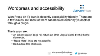 @radkitten
abergmann@atnetplus.c
om
Wordpress and accessibility
WordPress on it’s own is decently accessibility friendly. There are
a few issues, but most of them can be fixed either by yourself or
through a plugin.
The issues are:
 An empty search does not return an error unless told to by the theme
developer.
 “Read More” links are not specific.
 Redundant title attributes.
 