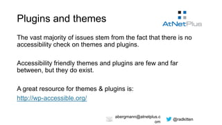 @radkitten
abergmann@atnetplus.c
om
Plugins and themes
The vast majority of issues stem from the fact that there is no
accessibility check on themes and plugins.
Accessibility friendly themes and plugins are few and far
between, but they do exist.
A great resource for themes & plugins is:
http://wp-accessible.org/
 