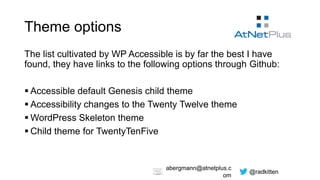 @radkitten
abergmann@atnetplus.c
om
Theme options
The list cultivated by WP Accessible is by far the best I have
found, they have links to the following options through Github:
 Accessible default Genesis child theme
 Accessibility changes to the Twenty Twelve theme
 WordPress Skeleton theme
 Child theme for TwentyTenFive
 