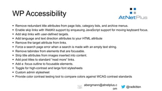 @radkitten
abergmann@atnetplus.c
om
WP Accessibility
 Remove redundant title attributes from page lists, category lists, and archive menus.
 Enable skip links with WebKit support by enqueuing JavaScript support for moving keyboard focus.
 Add skip links with user-defined targets.
 Add language and text direction attributes to your HTML attribute
 Remove the target attribute from links.
 Force a search page error when a search is made with an empty text string.
 Remove tabindex from elements that are focusable.
 Strip title attributes from images inserted into content.
 Add post titles to standard “read more” links.
 Add a :focus outline to focusable elements.
 Toggle for high-contrast and large font stylesheets
 Custom admin stylesheet
 Provide color contrast testing tool to compare colors against WCAG contrast standards
 