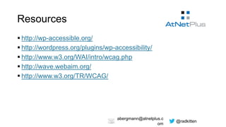 @radkitten
abergmann@atnetplus.c
om
Resources
 http://wp-accessible.org/
 http://wordpress.org/plugins/wp-accessibility/
 http://www.w3.org/WAI/intro/wcag.php
 http://wave.webaim.org/
 http://www.w3.org/TR/WCAG/
 
