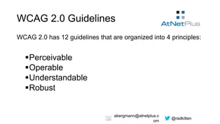 @radkitten
abergmann@atnetplus.c
om
WCAG 2.0 Guidelines
WCAG 2.0 has 12 guidelines that are organized into 4 principles:
Perceivable
Operable
Understandable
Robust
 