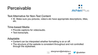 @radkitten
abergmann@atnetplus.c
om
Perceivable
Text Alternative for Non-Text Content
 IE: Make sure you pictures, video’s etc have appropriate descriptions, titles,
etc.
Time-based Media
 Provide captions for video/audio.
 Text transcripts.
Adaptable
 Content can be interpreted whether formatting is on or off.
 The structure of the website is consistent throughout and not controlled
through the stylesheet.
 