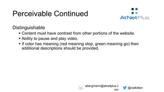 @radkitten
abergmann@atnetplus.c
om
Perceivable Continued
Distinguishable
 Content must have contrast from other portions of the website.
 Ability to pause and play video.
 If color has meaning (red meaning stop, green meaning go) then
additional descriptions should be provided.
 