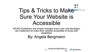 @radkitten
abergmann@atnetplus.c
om
Tips & Tricks to Make
Sure Your Website is
Accessible
WCAG Guidelines and simple changes every user and developer
can implement to make their website accessible to those with
disabilities
By: Angela Bergmann
 