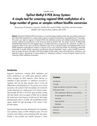 Scientific article

EpiTect Methyl II PCR Array System:
A simple tool for screening regional DNA methylation of a
large number of genes or samples without bisulfite conversion
Qiong Jiang, Chun-Xiang Liu, Xiujing Gu, Geoffrey Wilt, Jonathan Shaffer, Ying Zhang, and Vikram Devgan
QIAGEN, 6951 Executive Way, Frederick, MD 21703

Abstract: The EpiTect® Methyl II PCR Array System is a novel technology enabling simple, fast, and reliable screening of
CpG island DNA methylation for a large number of genes or samples simultaneously, using MethylScreenTM technology.
The system uses selective digestion of sample DNA with methylation-sensitive and methylation-dependent restriction
enzymes, followed by quantification of the remaining DNA by real-time PCR. The relative amounts of differentially
methylated DNA species from the targeted regions are determined with a comparative ΔCT calculation. As little as 2
µg genomic DNA can be used to profile the methylation status of up to 94 gene targets, and methylated DNA can be
reliably detected in heterogeneous samples in amounts as low as 6% of the total sample. This technology yields data
comparable to bisulfite Sanger sequencing and Illumina® Infinium® BeadChip® assays, without bisulfite conversion.
Here we present the basic principles of the EpiTect Methyl II PCR System, along with performance, verification, and
application data to demonstrate its robust potential for methylation profiling in various biological systems and for
screening of DNA methylation biomarkers.

Introduction
Epigenetic mechanisms, including DNA methylation and
histone modifications, can modify gene expression patterns
without changing the DNA sequence. Gene silencing via

Contents

methylation of gene promoters is a well-known occurrence in

Introduction ........................................................ 1

neoplastic cells and also plays important roles in normal cell
differentiation and development (1). This process occurs almost
exclusively in the context of CpG dinucleotides and involves the

Principle ............................................................ 2
Target site selection and primer design ................. 3

covalent attachment of a methyl group to the cytosine residue.

Performance data ............................................... 4

Approximately 60–70% of all human gene promoters overlap

PCR amplification efficiency and specificity ....... 4

with CpG islands, which are regions of DNA with an elevated

Enzyme digestion efficiency ............................. 5

GC content and a high frequency of CpG sites (2). Most highly
expressed genes seem to correlate with unmethylated promoter
regions, despite the high percentage of GC content in their
promoter regions.

Sensitivity ...................................................... 5
Reproducibility ............................................... 5
Reliability ...................................................... 7
Application Data ................................................ 9

Several technologies have been developed for the quantitative
and qualitative analysis of DNA methylation status. The most
commonly used methods involve pretreating DNA with sodium
bisulfite, a very powerful and versatile technique in which

Summary............................................................ 10
References ......................................................... 10

 