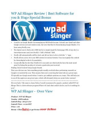WP Ad Slinger Review | Best Software for
you & Huge Special Bonus



I used to us Google Reader for managing my RSS feeds because I already use Gmail and other
Google services so it just makes sense, but now that they’re discontinuing Google Reader, I’ve
been using Feedly.com



The fastest way to find a site’s RSS feed is to simply input the homepage URL of any site (i.e.
truewebpresence.com) into Feedly’s “Add a Website” field.



Feedly will automatically pull the feed, and all you have to do is click the “+” sign.



Feedly allows you to view your RSS content in various formats. You can organize the content
by chronological order to by popularity.



I especially like the fact that Feedly let’s you easily see which articles have the most social
proof by listing the number of retweets a particular post received.

Finding Great Content Using Google Search
This is an obvious one, but something people usually overlook when performing research on
Google is to include the year. This ensures that you’re receiving the latest info on a given topic.
I’ll typically use Google search when I want to get multiple opinions on a topic. This will help you
to see all the angles on any given topic, which will ultimately help you curate better content!
=================================================================
Hi every body ! My name is Jones.Today I would recommend to people a product called WP Ad
Slinger.This is a best software program.What is it? And what could it do for you? Is it working for
you?

WP Ad Slinger - Over View
Product : WP Ad Slinger
Vendor : Bill Guthrie
Launch day : 2013/11/07
Launch Time : 11:00 EST
Price : 17$
Bonus : Click

here to get bonus over $1800

 