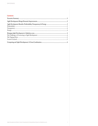 WHITEPAPER




Contents
Executive Summary ................................................................................................................................ 2

Agile Development Brings Dramatic Improvements ............................................................................... 2

Agile Development Benefits: Predictability, Transparency, & Energy ...................................................... 3
Predictability ....................................................................................................................................................3
Transparency ....................................................................................................................................................4
Energy ..............................................................................................................................................................4

Bringing Agile Development to Salesforce.com....................................................................................... 4
The Challenges of Converting to Agile Development ....................................................................................4
The Tipping Point............................................................................................................................................5
Lessons Learned ..............................................................................................................................................5

Computing and Agile Development: A Great Combination.................................................................... 6




Agile Development Meets Cloud Computing for Extraordinary Results at Salesforce.com                                                                                 1
 