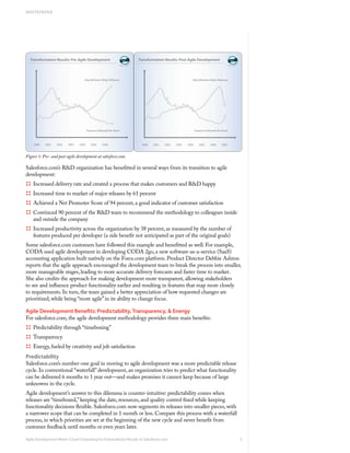 WHITEPAPER




Figure 1: Pre- and post-agile development at salesforce.com.

Salesforce.com’s R&D organization has benefitted in several ways from its transition to agile
development:
:::: Increased delivery rate and created a process that makes customers and R&D happy
:::: Increased time to market of major releases by 61 percent
:::: Achieved a Net Promoter Score of 94 percent, a good indicator of customer satisfaction
:::: Convinced 90 percent of the R&D team to recommend the methodology to colleagues inside
    and outside the company
:::: Increased productivity across the organization by 38 percent, as measured by the number of
    features produced per developer (a side benefit not anticipated as part of the original goals)
Some salesforce.com customers have followed this example and benefitted as well. For example,
CODA used agile development in developing CODA 2go, a new software-as-a-service (SaaS)
accounting application built natively on the Force.com platform. Product Director Debbie Ashton
reports that the agile approach encouraged the development team to break the process into smaller,
more manageable stages, leading to more accurate delivery forecasts and faster time to market.
She also credits the approach for making development more transparent, allowing stakeholders
to see and influence product functionality earlier and resulting in features that map more closely
to requirements. In turn, the team gained a better appreciation of how requested changes are
prioritized, while being “more agile” in its ability to change focus.

Agile Development Benefits: Predictability, Transparency, & Energy
For salesforce.com, the agile development methodology provides three main benefits:
:::: Predictability through “timeboxing”
:::: Transparency
:::: Energy, fueled by creativity and job satisfaction
Predictability
Salesforce.com’s number-one goal in moving to agile development was a more predictable release
cycle. In conventional “waterfall” development, an organization tries to predict what functionality
can be delivered 6 months to 1 year out—and makes promises it cannot keep because of large
unknowns in the cycle.
Agile development’s answer to this dilemma is counter-intuitive: predictability comes when
releases are “timeboxed,” keeping the date, resources, and quality control fixed while keeping
functionality decisions flexible. Salesforce.com now segments its releases into smaller pieces, with
a narrower scope that can be completed in 1 month or less. Compare this process with a waterfall
process, in which priorities are set at the beginning of the new cycle and never benefit from
customer feedback until months or even years later.

Agile Development Meets Cloud Computing for Extraordinary Results at Salesforce.com                    3
 