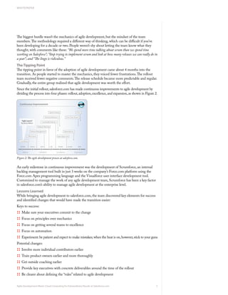 WHITEPAPER




The biggest hurdle wasn’t the mechanics of agile development, but the mindset of the team
members. The methodology required a different way of thinking, which can be difficult if you’ve
been developing for a decade or two. People weren’t shy about letting the team know what they
thought, with comments like these: “We spend more time talking about scrum than we spend time
working on Salesforce”; “Stop trying to implement scrum and look at how many releases we can really do in
a year”; and “The lingo is ridiculous.”
The Tipping Point
The tipping point in favor of the adoption of agile development came about 4 months into the
transition. As people started to master the mechanics, they voiced fewer frustrations. The rollout
team received fewer negative comments. The release schedule became more predictable and regular.
Gradually, the entire group realized that agile development was worth the effort.
Since the initial rollout, salesforce.com has made continuous improvements to agile development by
dividing the process into four phases: rollout, adoption, excellence, and expansion, as shown in Figure 2.




Figure 2: The agile development process at salesforce.com.


An early milestone in continuous improvement was the development of Scrumforce, an internal
backlog management tool built in just 3 weeks on the company’s Force.com platform using the
Force.com Apex programming language and the Visualforce user interface development tool.
Customized to manage the work of any agile development team, Scrumforce has been a key factor
in salesforce.com’s ability to manage agile development at the enterprise level.
Lessons Learned
While bringing agile development to salesforce.com, the team discovered key elements for success
and identified changes that would have made the transition easier:
Keys to success:
:::: Make sure your executives commit to the change
:::: Focus on principles over mechanics
:::: Focus on getting several teams to excellence
:::: Focus on automation
:::: Experiment: be patient and expect to make mistakes; when the heat is on, however, stick to your guns
Potential changes:
:::: Involve more individual contributors earlier
:::: Train product owners earlier and more thoroughly
:::: Get outside coaching earlier
:::: Provide key executives with concrete deliverables around the time of the rollout
:::: Be clearer about defining the “rules” related to agile development

Agile Development Meets Cloud Computing for Extraordinary Results at Salesforce.com                      5
 