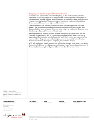 Computing and Agile Development: A Great Combination
                                          If salesforce.com’s experience has demonstrated anything, it’s that cloud computing is the ideal
                                          environment for agile development. It lets you get valuable functionality to your customers quickly,
                                          collect immediate feedback, and make rapid changes based on that feedback. These fast development
                                          cycles, an inherent advantage of cloud computing, are impossible to implement in the traditional
                                          development model because of the high cost of distribution.
                                          Leveraging the Force.com platform, salesforce.com’s R&D team not only produces four major
                                          releases a year, but makes incremental improvements on a monthly, weekly, and even daily basis.
                                          Customer feedback is now woven into the process at every stage—an email sent or idea posted on the
                                          IdeaExchange today may drive tomorrow’s functionality.
                                          Salesforce.com has the advantage of having the R&D team develop in a single, shared code base.
                                          As a result, the team supports only the current production release and next release—not years of
                                          legacy releases. That means that each day, hundreds of people check into the same code base. When
                                          someone makes a change that may break existing code, everyone immediately knows about it, so
                                          there’s no time wasted in the merge and integration processes later in the cycle.
                                          With agile development in place, salesforce.com will continue to expand its use to every team within
                                          the company. And beyond its walls, salesforce.com’s message is one of synergy: the combination of the
                                          Force.com platform and agile development add up to more than the sum of the parts.




For More Information
Contact your account executive to learn
how we can help you accelerate your
CRM success.



Corporate Headquarters                    Latin America                       Japan                                Asia/Paci c                        Europe, Middle East & Africa
The Landmark @ One Market                 +1-415-536-4606                     +81-3-5785-8201                      +65-6302-5700                      +4121-6953700
Suite 300
San Francisco, CA, 94105
United States

1-800-NO-SOFTWARE
www.salesforce.com




                                          Copyright ©2008, salesforce.com, inc. All rights reserved. Salesforce.com and the “no software” logo are registered trademarks of salesforce.com, inc.,
                                          and salesforce.com owns other registered and unregistered trademarks. Other names used herein may be trademarks of their respective owners.

                                          WP_Agile_112608
 