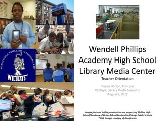 Wendell Phillips
Academy High School
Library Media Center
                  Teacher Orientation
                Devon Horton, Principal
            KC Boyd, Library Media Specialist
                     August 6, 2012




  Images featured in this presentation are property of Phillips High
 School/Academy of Urban School Leadership/Chicago Public Schools
               *Web images courtesy of Google.com
 