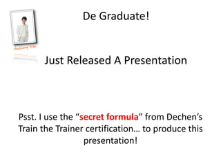 De Graduate!


      Just Released A Presentation



Psst. I use the “secret formula” from Dechen’s
Train the Trainer certification… to produce this
                  presentation!
 